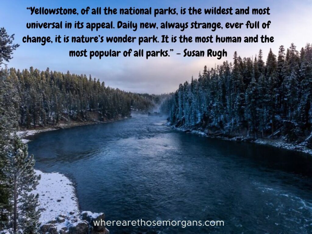 Yellowstone, of all the national parks, is the wildest and most universal in its appeal. Daily new, always strange, ever full of change, it is nature’s wonder park. It is the most human and the most popular of all parks.